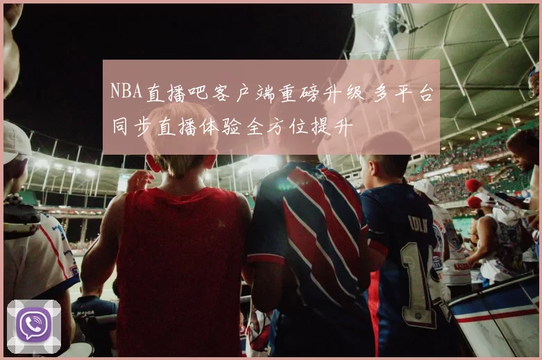 NBA直播吧客户端重磅升级 多平台同步直播体验全方位提升
