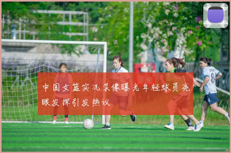 中国女篮实况录像曝光年轻球员亮眼发挥引发热议
