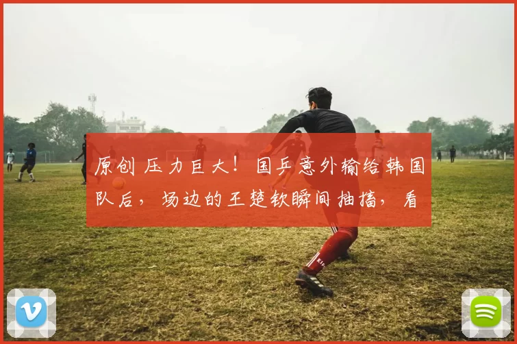 原创 压力巨大！国乒意外输给韩国队后，场边的王楚钦瞬间抽搐，看着让人太心疼