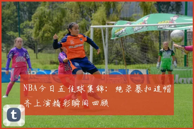 NBA今日五佳球集锦：绝杀暴扣追帽齐上演精彩瞬间回顾