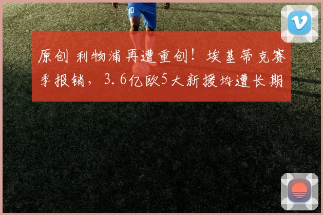 原创 利物浦再遭重创!埃基蒂克赛季报销,3.6亿欧5大新援均遭长期伤病