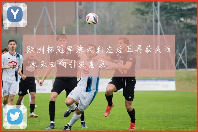 欧洲杯冠军意大利左后卫再获关注 未来去向引发看点