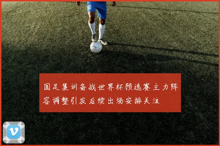 国足集训备战世界杯预选赛主力阵容调整引发后续出场安排关注