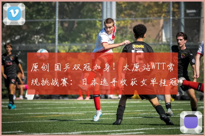 原创 国乒双冠加身！太原站WTT常规挑战赛：日本选手收获女单桂冠