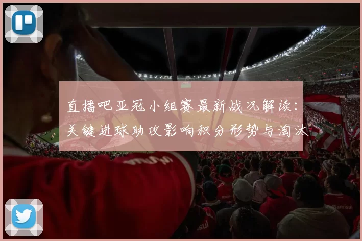 直播吧亚冠小组赛最新战况解读:关键进球助攻影响积分形势与淘汰前景