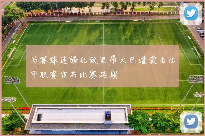 马赛球迷骚乱致里昂大巴遭袭击法甲联赛宣布比赛延期