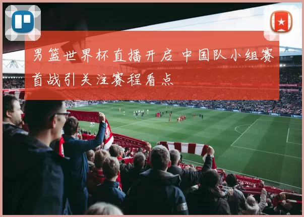 男篮世界杯直播开启 中国队小组赛首战引关注赛程看点