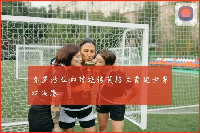 克罗地亚加时逆转英格兰首进世界杯决赛