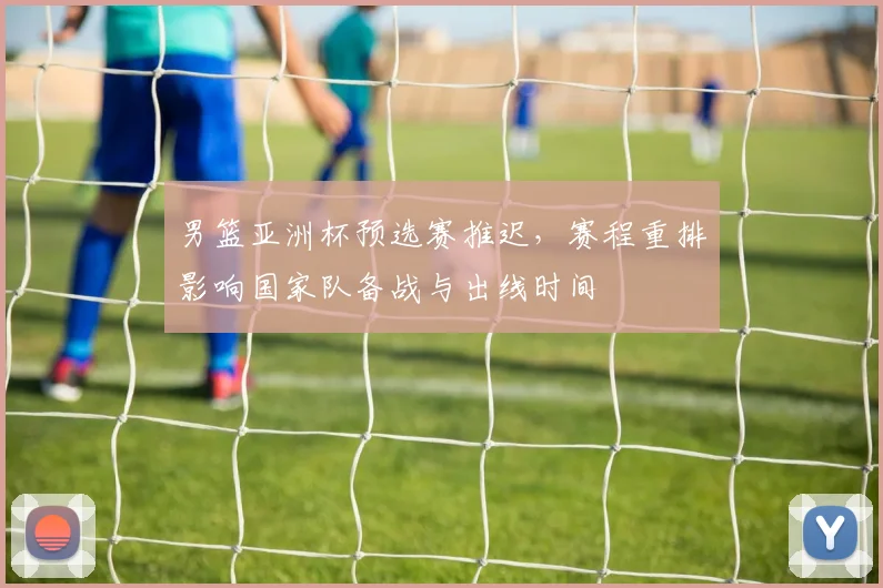 男篮亚洲杯预选赛推迟，赛程重排影响国家队备战与出线时间