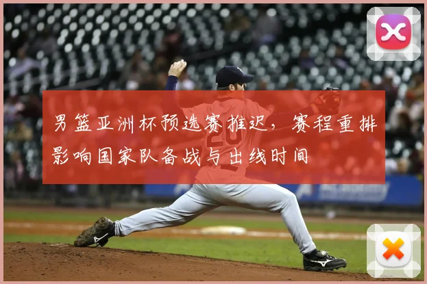 男篮亚洲杯预选赛推迟,赛程重排影响国家队备战与出线时间
