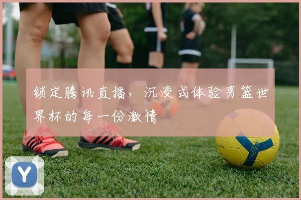 锁定腾讯直播，沉浸式体验男篮世界杯的每一份激情
