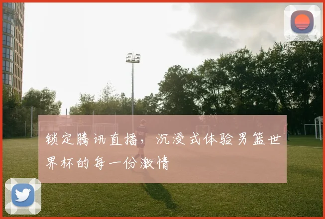 锁定腾讯直播,沉浸式体验男篮世界杯的每一份激情