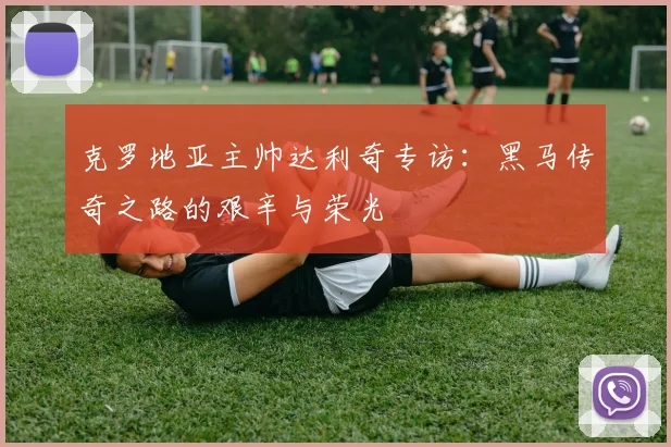 克罗地亚主帅达利奇专访:黑马传奇之路的艰辛与荣光