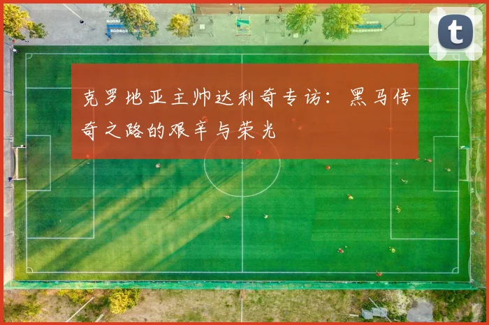 克罗地亚主帅达利奇专访:黑马传奇之路的艰辛与荣光
