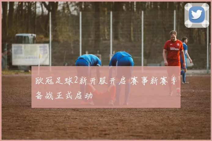 欧冠足球2新开服开启 赛事新赛季备战正式启动