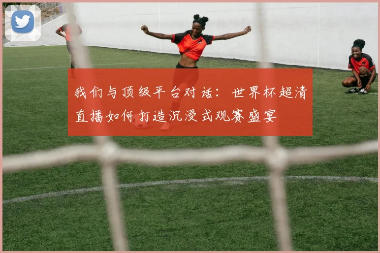 我们与顶级平台对话:世界杯超清直播如何打造沉浸式观赛盛宴