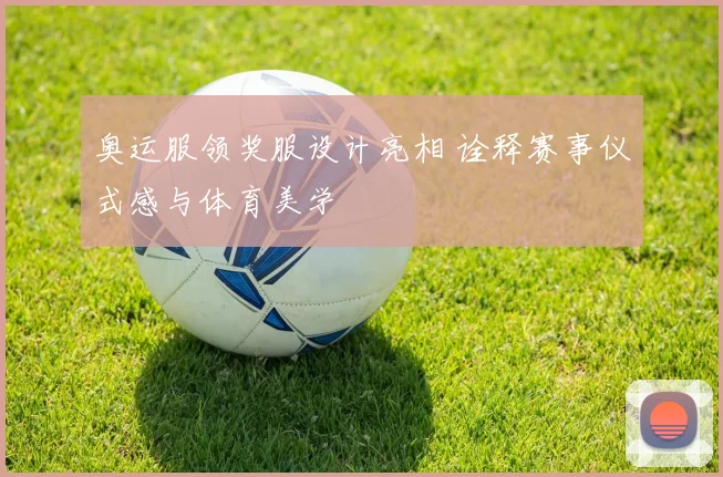 奥运服领奖服设计亮相 诠释赛事仪式感与体育美学