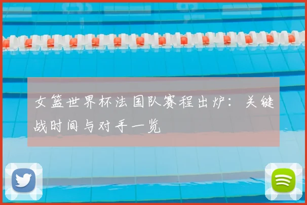 女篮世界杯法国队赛程出炉：关键战时间与对手一览