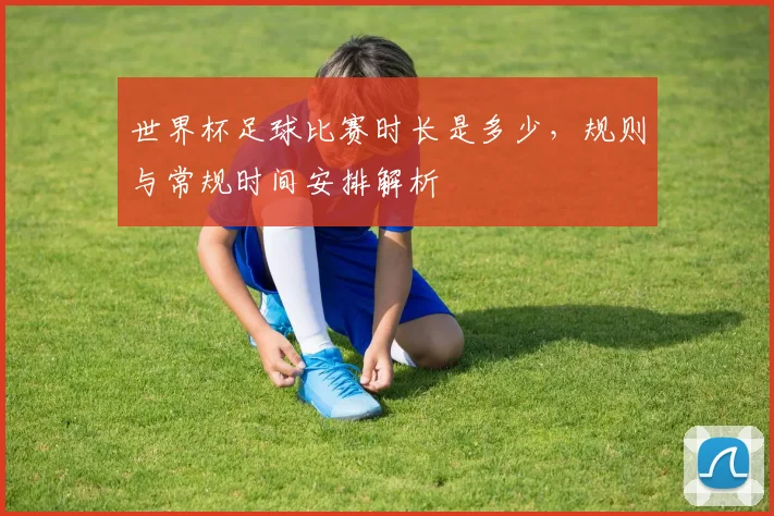 世界杯足球比赛时长是多少,规则与常规时间安排解析