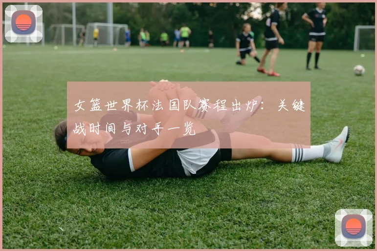 女篮世界杯法国队赛程出炉：关键战时间与对手一览