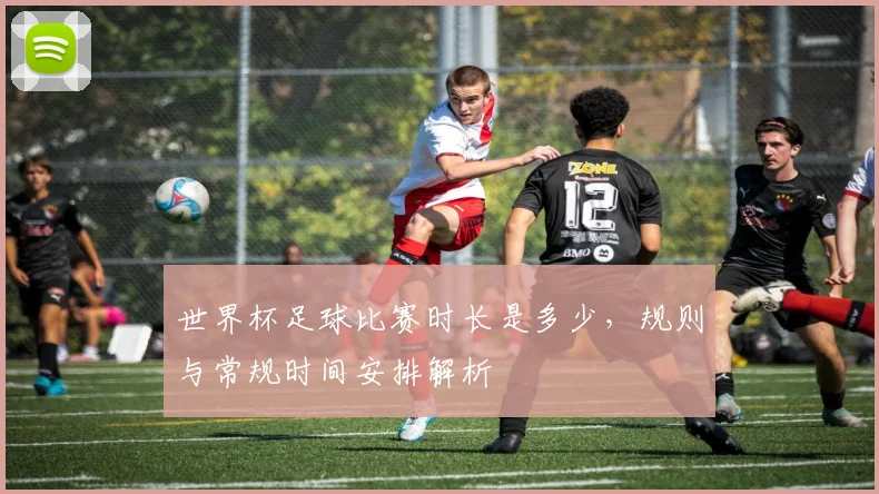 世界杯足球比赛时长是多少，规则与常规时间安排解析