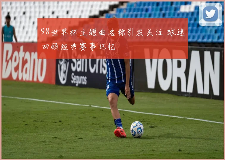 98世界杯主题曲名称引发关注 球迷回顾经典赛事记忆